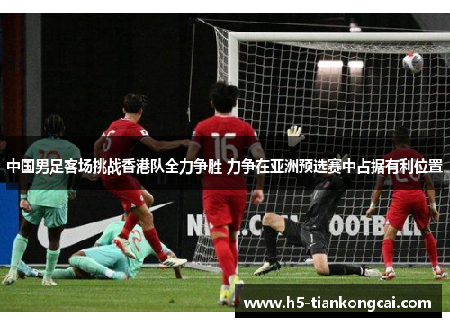 中国男足客场挑战香港队全力争胜 力争在亚洲预选赛中占据有利位置